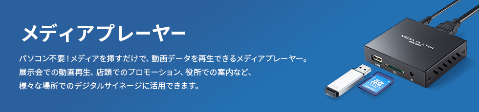 メディアプレイヤー パソコン不要！メディアを挿すだけで動画データを再生できるメディアプレイヤー。展示会での動画再生、店頭でのプロモーション、役所での案内など、さまざまな場所でのデジタルサイネージに活用できます。