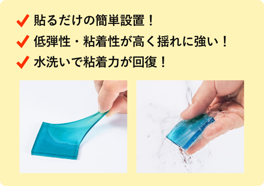 貼るだけの簡単設置！ 低弾性・粘着性が高く揺れに強い！ 水洗いで粘着力が回復！