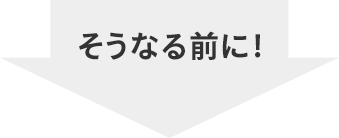 そうなる前に！